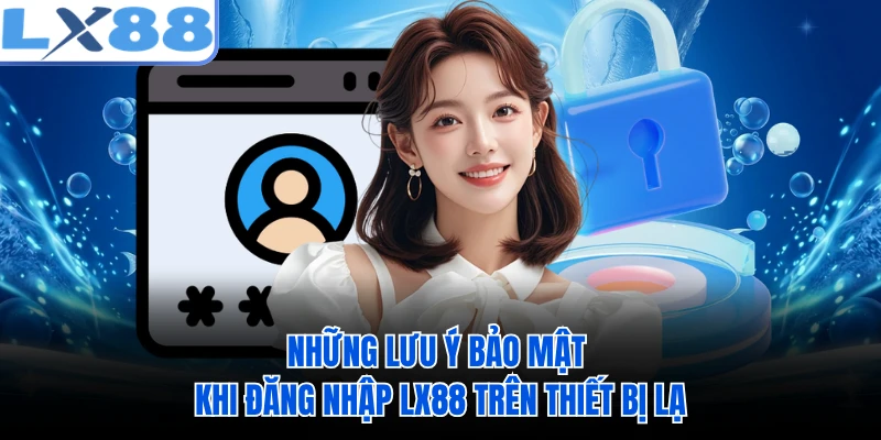 Những lưu ý bảo mật khi đăng nhập LX88 trên thiết bị lạ 